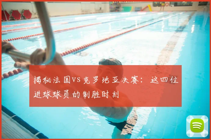 揭秘法国vs克罗地亚决赛：这四位进球球员的制胜时刻