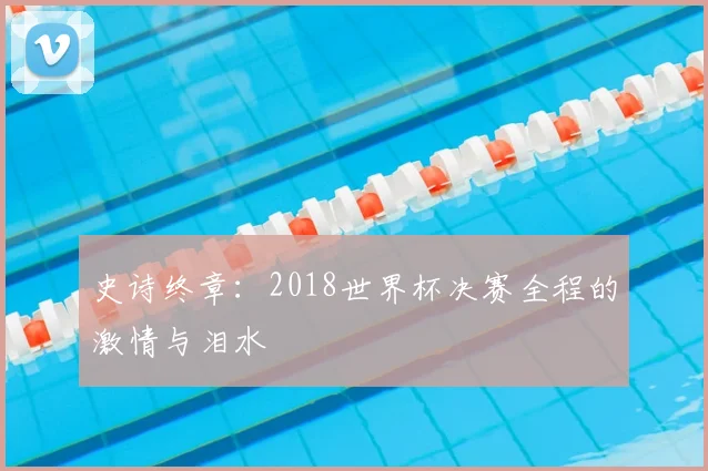 史诗终章：2018世界杯决赛全程的激情与泪水