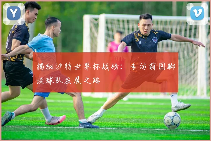 揭秘沙特世界杯战绩：专访前国脚谈球队发展之路