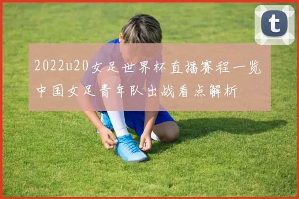 2022u20女足世界杯直播赛程一览 中国女足青年队出战看点解析